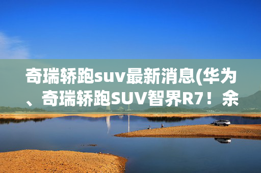 奇瑞轿跑suv最新消息(华为、奇瑞轿跑SUV智界R7！余承东：超越豪华品牌)