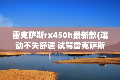 雷克萨斯rx450h最新款(运动不失舒适 试驾雷克萨斯全新RX 450h)