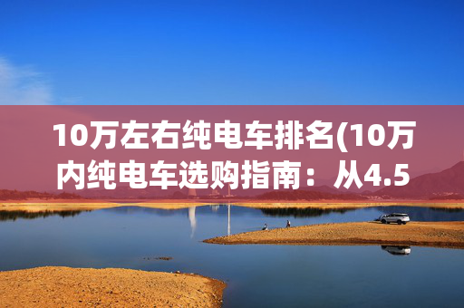 10万左右纯电车排名(10万内纯电车选购指南：从4.5万到9万，各价位标杆车型横评)