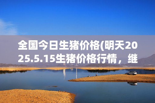 全国今日生猪价格(明天2025.5.15生猪价格行情，继续以稳为基本面，涨跌小有调整)