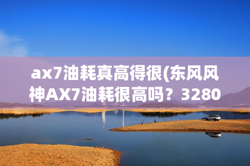 ax7油耗真高得很(东风风神AX7油耗很高吗？3280公里后，车主详细说了用车感受)