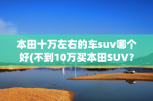 本田十万左右的车suv哪个好(不到10万买本田SUV？价格战越打越猛了)