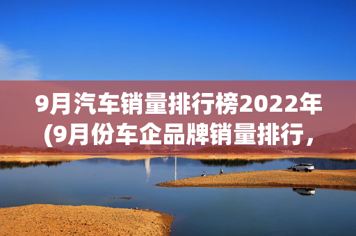 9月汽车销量排行榜2022年(9月份车企品牌销量排行，比亚迪遥遥领先，特斯拉第6，理想第10)