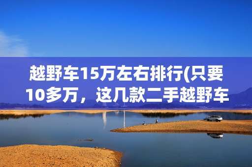 越野车15万左右排行(只要10多万，这几款二手越野车随便买！)