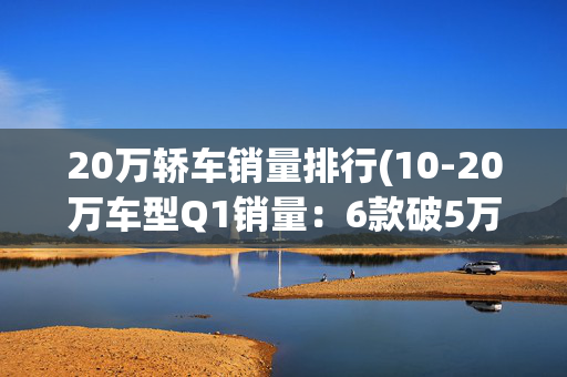 20万轿车销量排行(10-20万车型Q1销量：6款破5万，宋PLUS登顶，星越L第5，CR-V第16)