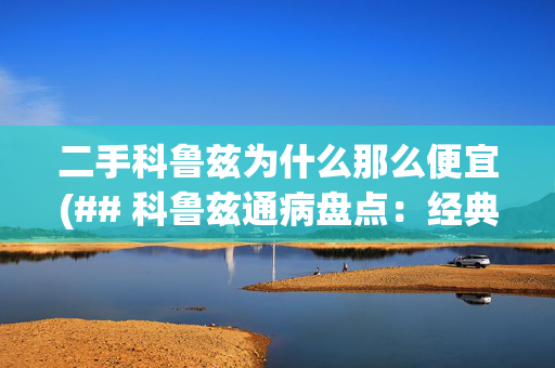 二手科鲁兹为什么那么便宜(## 科鲁兹通病盘点：经典车型背后的“隐痛”)