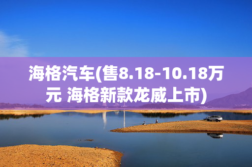 海格汽车(售8.18-10.18万元 海格新款龙威上市)