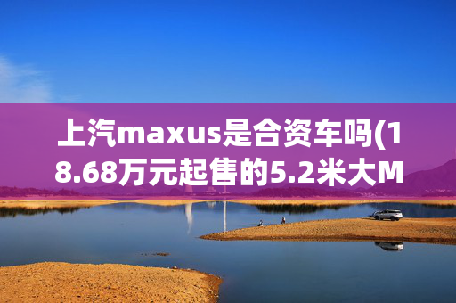 上汽maxus是合资车吗(18.68万元起售的5.2米大MPV 上汽MAXUS G20哪个配置性价比高？)