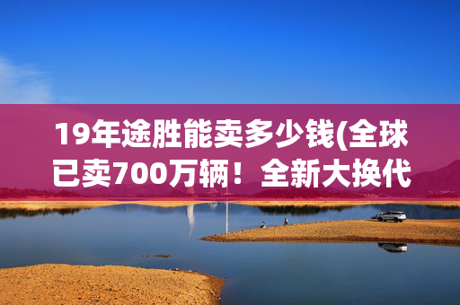 19年途胜能卖多少钱(全球已卖700万辆！全新大换代的途胜竟能开出4.9L油耗)