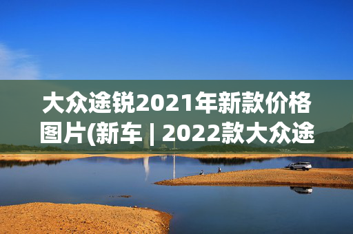 大众途锐2021年新款价格图片(新车 | 2022款大众途锐今日上市，两款动力可选，现款售59.18万元起)