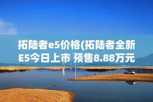 拓陆者e5价格(拓陆者全新E5今日上市 预售8.88万元起)