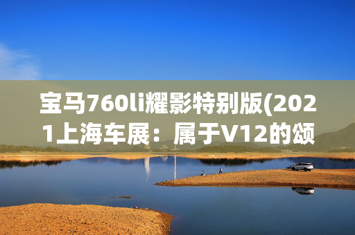 宝马760li耀影特别版(2021上海车展：属于V12的颂歌 宝马7系耀影特别版实拍图解)