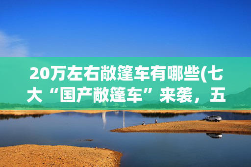 20万左右敞篷车有哪些(七大“国产敞篷车”来袭，五菱奇瑞都有份，价格或是最大惊喜？)