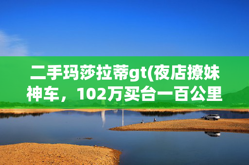 二手玛莎拉蒂gt(夜店撩妹神车，102万买台一百公里的全新玛莎拉蒂GT值不值？)