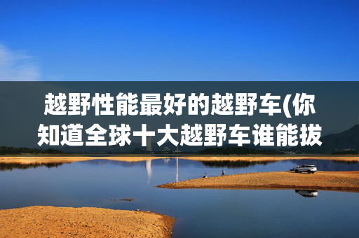 越野性能最好的越野车(你知道全球十大越野车谁能拔得头筹吗？)