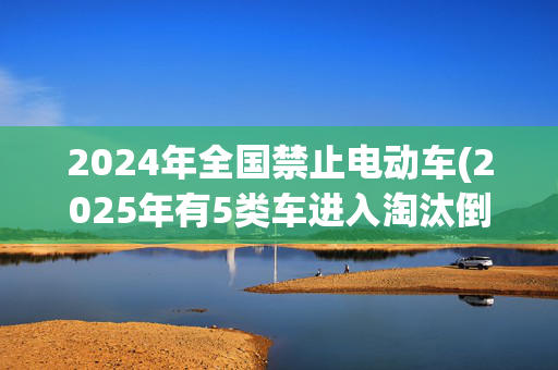 2024年全国禁止电动车(2025年有5类车进入淘汰倒计时！禁止销售和上路，广大车主要注意)