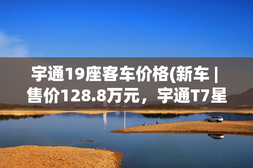 宇通19座客车价格(新车 | 售价128.8万元，宇通T7星辰版上市，丰田“考斯特”新对手)