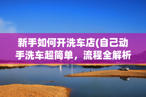 新手如何开洗车店(自己动手洗车超简单，流程全解析)