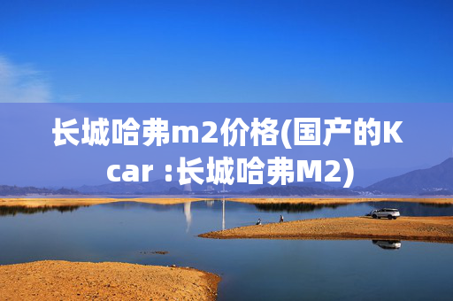 长城哈弗m2价格(国产的K car :长城哈弗M2)