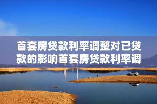 首套房贷款利率调整对已贷款的影响首套房贷款利率调整