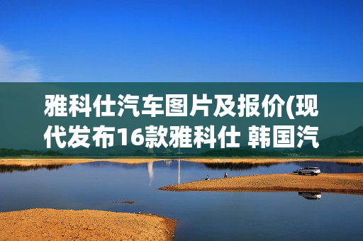 雅科仕汽车图片及报价(现代发布16款雅科仕 韩国汽车旗舰升级)