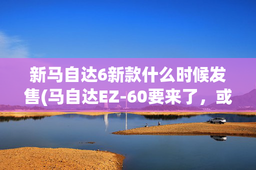 新马自达6新款什么时候发售(马自达EZ-60要来了，或8月底上市，纯电增程双动力)