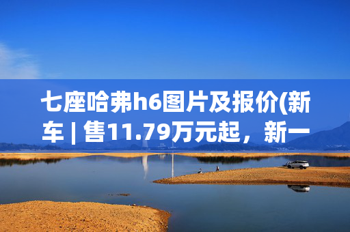 七座哈弗h6图片及报价(新车 | 售11.79万元起，新一代哈弗H6正式上市，竞争长安CS75 PLUS等)
