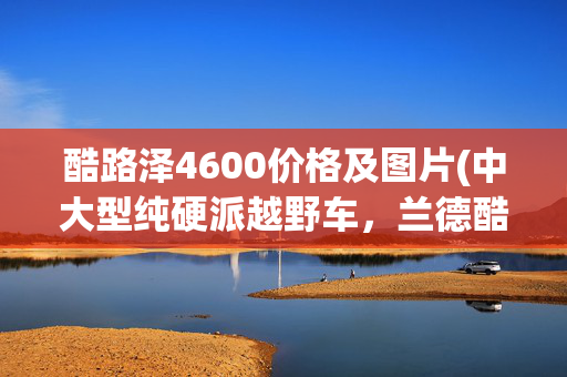 酷路泽4600价格及图片(中大型纯硬派越野车，兰德酷路泽4600顶配多少钱？一起来瞧瞧)