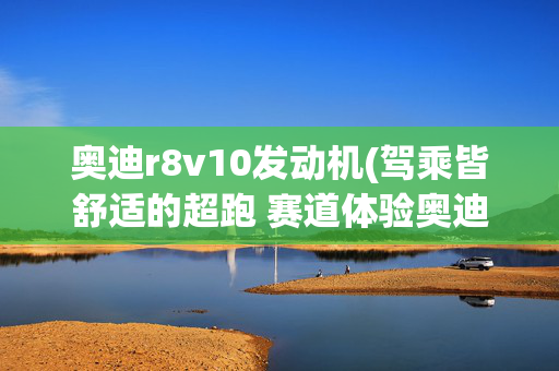 奥迪r8v10发动机(驾乘皆舒适的超跑 赛道体验奥迪R8 V10)