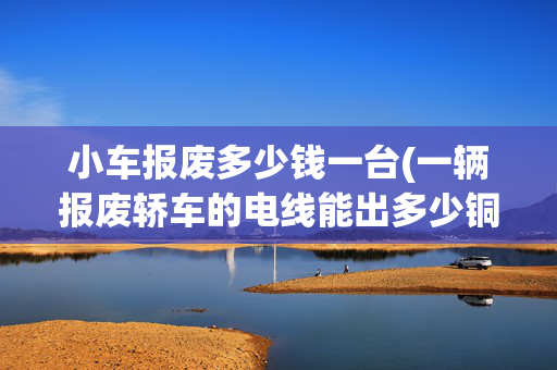 小车报废多少钱一台(一辆报废轿车的电线能出多少铜，你知道能卖多少钱？)