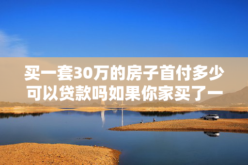 买一套30万的房子首付多少可以贷款吗如果你家买了一套总价10