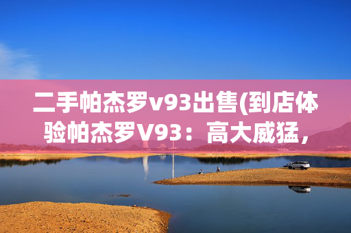 二手帕杰罗v93出售(到店体验帕杰罗V93：高大威猛，动力参数弱，仅售33万)