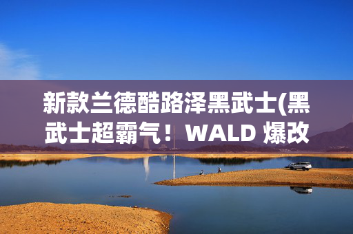 新款兰德酷路泽黑武士(黑武士超霸气！WALD 爆改新款兰德酷路泽，升级宽体套件，超大轮圈)