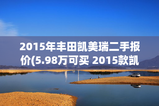 2015年丰田凯美瑞二手报价(5.98万可买 2015款凯美瑞，黑色，广州车源0过户11.7万公里)