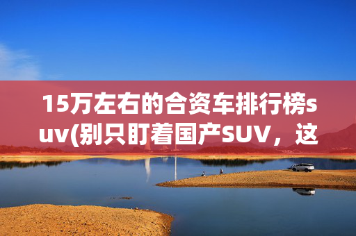 15万左右的合资车排行榜suv(别只盯着国产SUV，这几款15万级的合资SUV直接闭眼入)