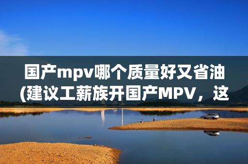 国产mpv哪个质量好又省油(建议工薪族开国产MPV，这两款车即将上市，价格实惠，舒适还省油)