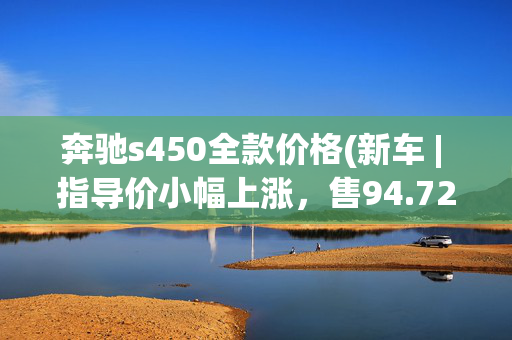 奔驰s450全款价格(新车 | 指导价小幅上涨，售94.72-184.53万元，2023款奔驰S级上市)
