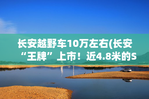 长安越野车10万左右(长安“王牌”上市！近4.8米的SUV，全系8AT，带智驾仅10万出头)