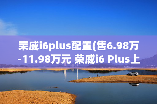 荣威i6plus配置(售6.98万-11.98万元 荣威i6 Plus上市)