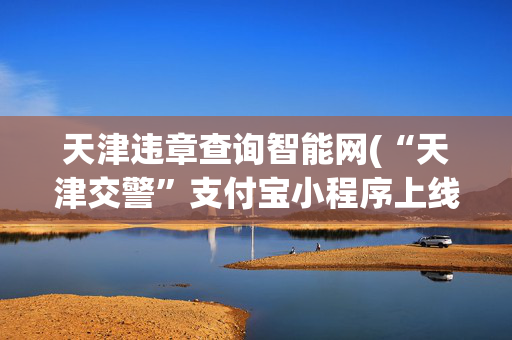 天津违章查询智能网(“天津交警”支付宝小程序上线 交通违法在线查询、裁决、缴纳)