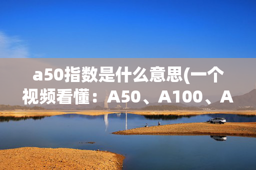 a50指数是什么意思(一个视频看懂：A50、A100、A500的区别！)