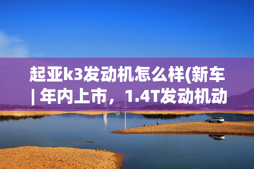 起亚k3发动机怎么样(新车 | 年内上市，1.4T发动机动力提升，新款起亚K3配置信息曝光)