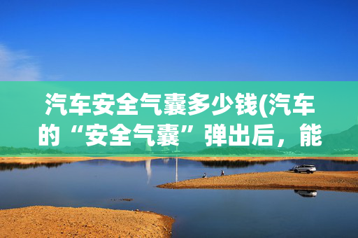 汽车安全气囊多少钱(汽车的“安全气囊”弹出后，能不能自己塞回去？若修复得花多少钱)