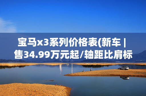 宝马x3系列价格表(新车 | 售34.99万元起/轴距比肩标轴X5，新一代宝马X3正式上市)