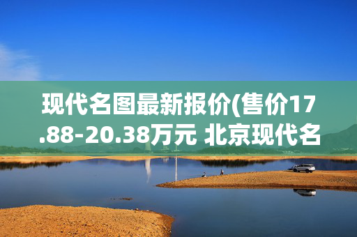 现代名图最新报价(售价17.88-20.38万元 北京现代名图纯电动正式上市)