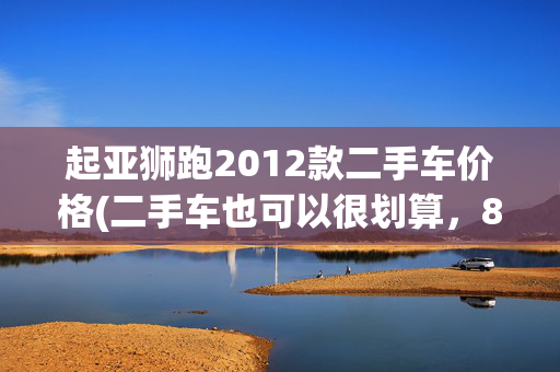 起亚狮跑2012款二手车价格(二手车也可以很划算，8万元买台起亚狮跑，够开几十年（图）)