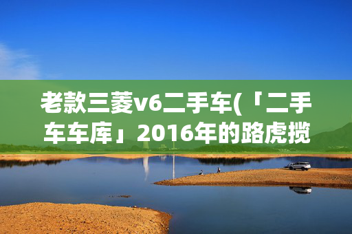 老款三菱v6二手车(「二手车车库」2016年的路虎揽胜V6，108万！土豪们下单吧！)