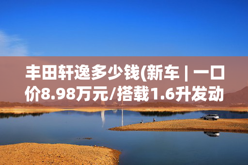丰田轩逸多少钱(新车 | 一口价8.98万元/搭载1.6升发动机，东风日产轩逸真心版到店)