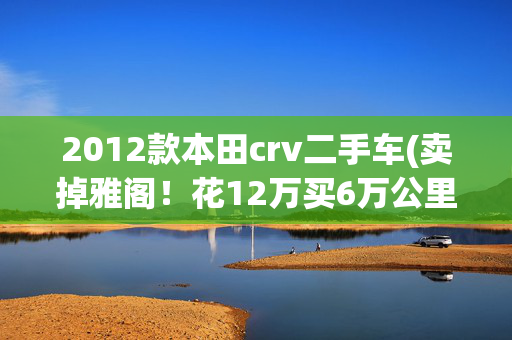 2012款本田crv二手车(卖掉雅阁！花12万买6万公里的本田CRV，买主了却7年残念)