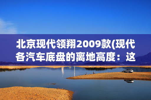 北京现代领翔2009款(现代各汽车底盘的离地高度：这11款车在城市和乡村路况都容易托底)